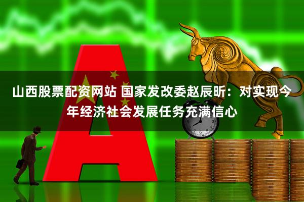 山西股票配资网站 国家发改委赵辰昕：对实现今年经济社会发展任务充满信心