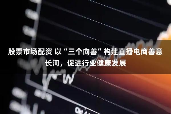 股票市场配资 以“三个向善”构建直播电商善意长河，促进行业健康发展