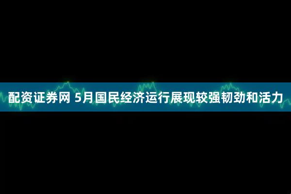 配资证券网 5月国民经济运行展现较强韧劲和活力