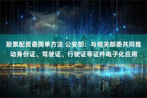 股票配资最简单方法 公安部：与相关部委共同推动身份证、驾驶证、行驶证等证件电子化应用