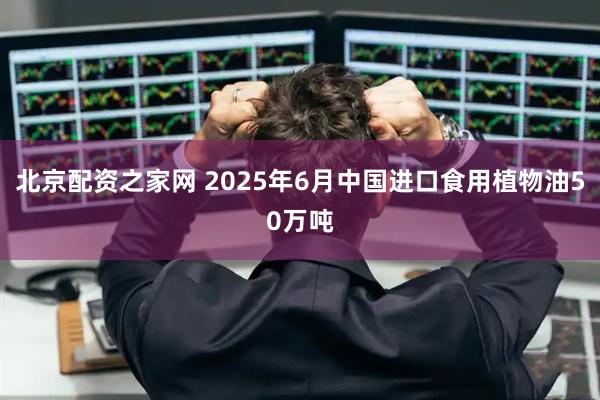 北京配资之家网 2025年6月中国进口食用植物油50万吨