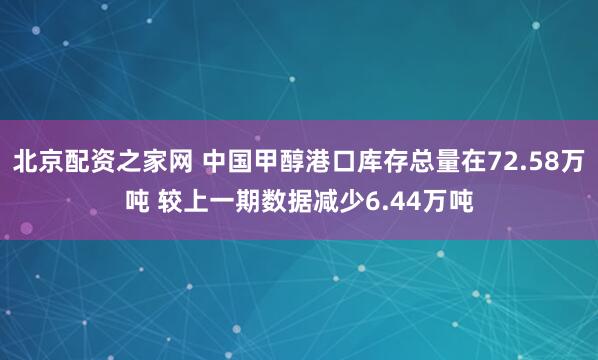 北京配资之家网 中国甲醇港口库存总量在72.58万吨 较上一期数据减少6.44万吨