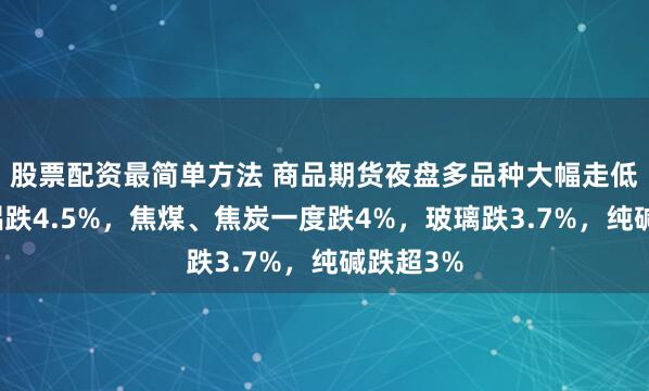 股票配资最简单方法 商品期货夜盘多品种大幅走低，氧化铝跌4.5%，焦煤、焦炭一度跌4%，玻璃跌3.7%，纯碱跌超3%