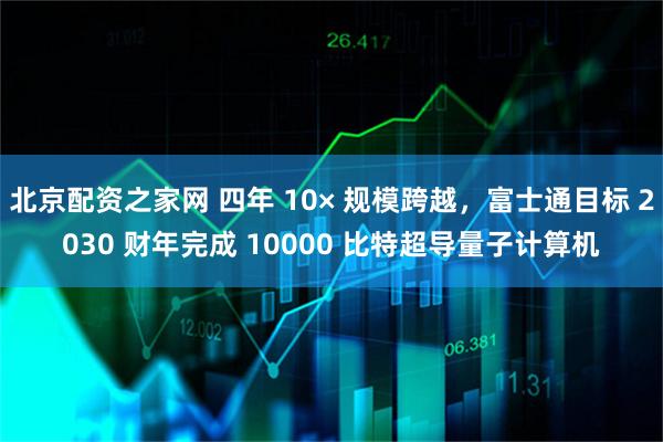 北京配资之家网 四年 10× 规模跨越，富士通目标 2030 财年完成 10000 比特超导量子计算机