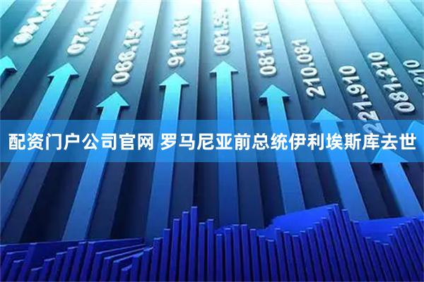 配资门户公司官网 罗马尼亚前总统伊利埃斯库去世