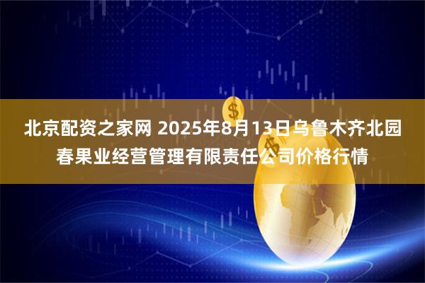 北京配资之家网 2025年8月13日乌鲁木齐北园春果业经营管理有限责任公司价格行情