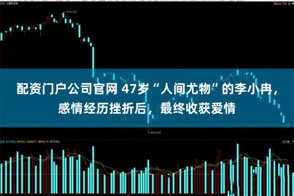 配资门户公司官网 47岁“人间尤物”的李小冉，感情经历挫折后，最终收获爱情