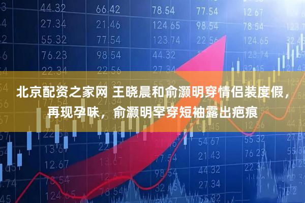 北京配资之家网 王晓晨和俞灏明穿情侣装度假，再现孕味，俞灏明罕穿短袖露出疤痕