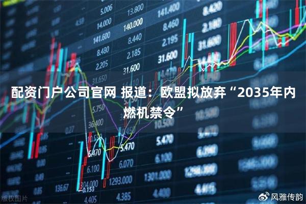 配资门户公司官网 报道：欧盟拟放弃“2035年内燃机禁令”