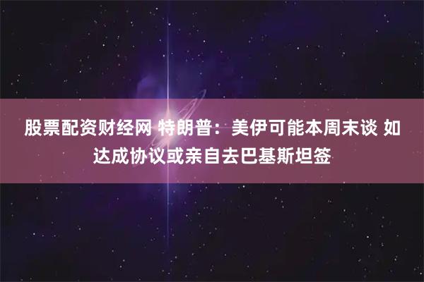 股票配资财经网 特朗普：美伊可能本周末谈 如达成协议或亲自去巴基斯坦签