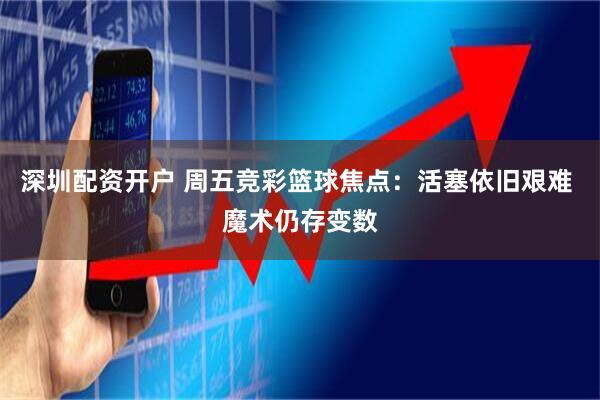 深圳配资开户 周五竞彩篮球焦点：活塞依旧艰难 魔术仍存变数