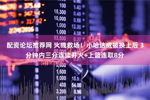 配资论坛推荐网 火线救场！小哈达威被换上后 3分钟内三分连续开火+上篮连取8分