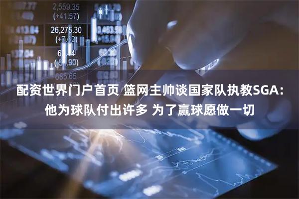 配资世界门户首页 篮网主帅谈国家队执教SGA：他为球队付出许多 为了赢球愿做一切