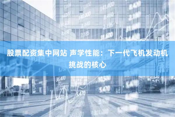 股票配资集中网站 声学性能：下一代飞机发动机挑战的核心