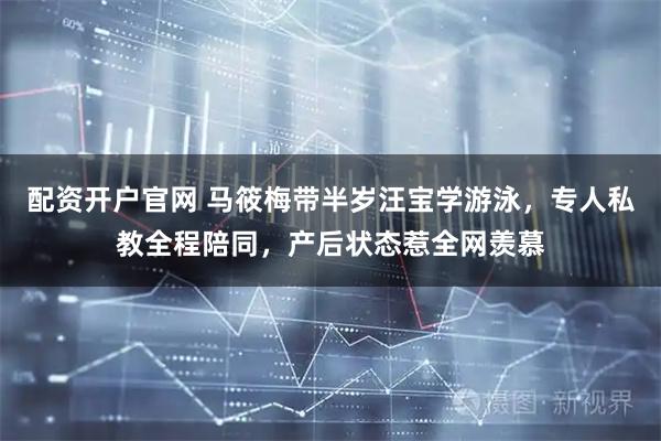 配资开户官网 马筱梅带半岁汪宝学游泳，专人私教全程陪同，产后状态惹全网羡慕